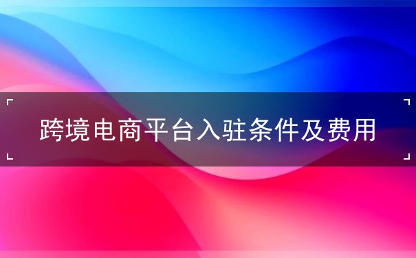 跨境电商平台入驻条件及费用