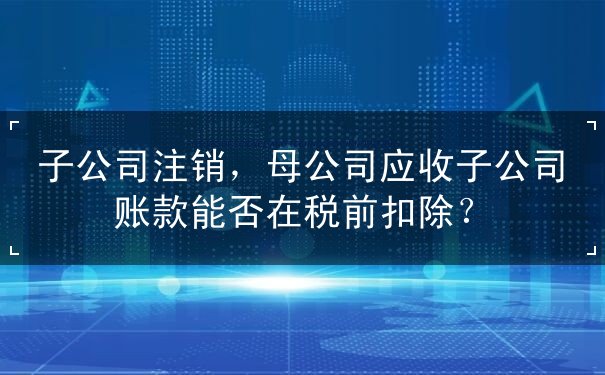 子公司注销，母公司应收子公司账款能否在税前扣除？