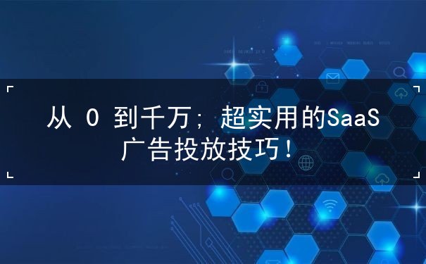 从 0 到千万; 超实用的SaaS 广告投放技巧！