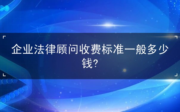 企业法律顾问收费标准一般多少钱?