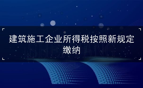 建筑施工企业所得税按照新规定缴纳