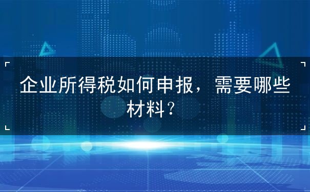 企业所得税如何申报，申报材料要哪些