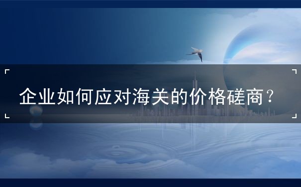 企业如何应对海关的价格磋商？