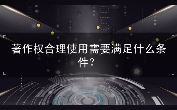 著作权合理使用需要满足什么条件 著作权合理使用需要满足什么条件