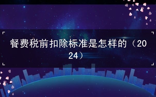 餐费税前扣除标准是怎样的（2024）