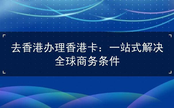 去香港办理香港卡：一站式解决全球商务条件